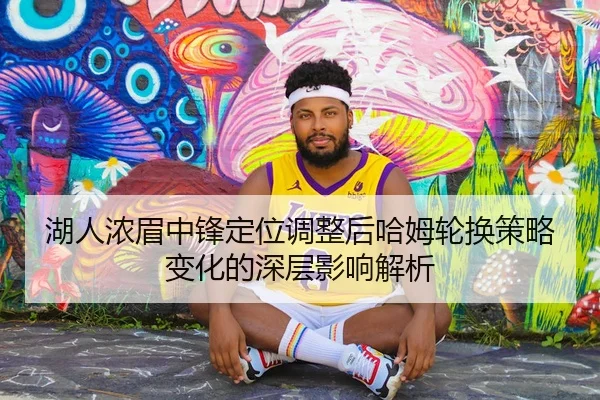 湖人浓眉中锋定位调整后哈姆轮换策略变化的深层影响解析